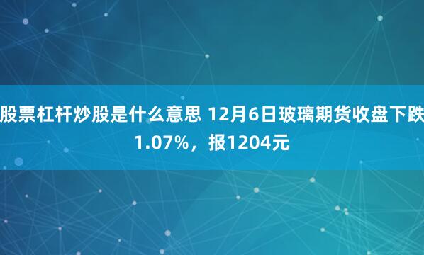 股票杠杆炒股是什么意思 12月6日玻璃期货收盘下跌1.07%，报1204元