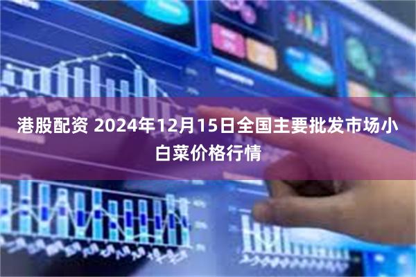 港股配资 2024年12月15日全国主要批发市场小白菜价格行情