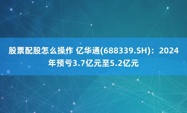 股票配股怎么操作 亿华通(688339.SH)：2024年预亏3.7亿元至5.2亿元