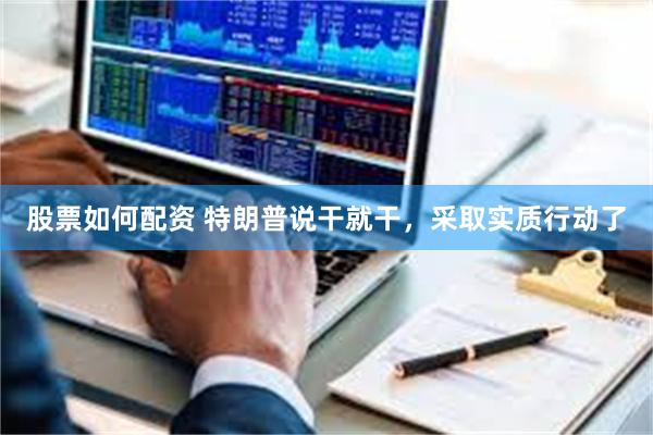 股票如何配资 特朗普说干就干，采取实质行动了
