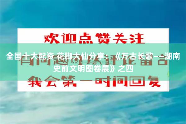 全国十大配资 花脚大仙分享：《万古长歌——湖南史前文明图卷展》之四