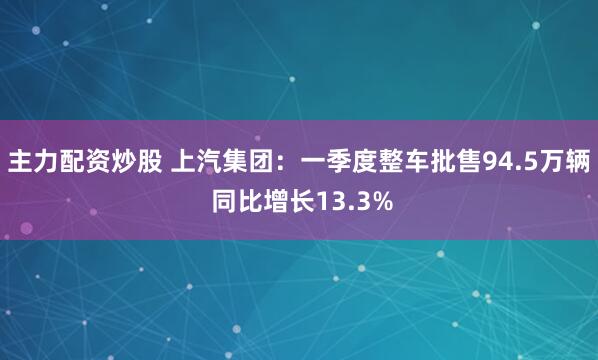 主力配资炒股 上汽集团：一季度整车批售94.5万辆 同比增长13.3%