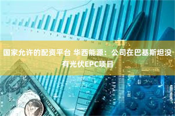 国家允许的配资平台 华西能源：公司在巴基斯坦没有光伏EPC项目