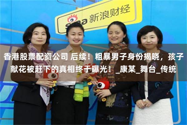 香港股票配资公司 后续！粗暴男子身份揭晓，孩子献花被赶下的真相终于曝光！_康某_舞台_传统