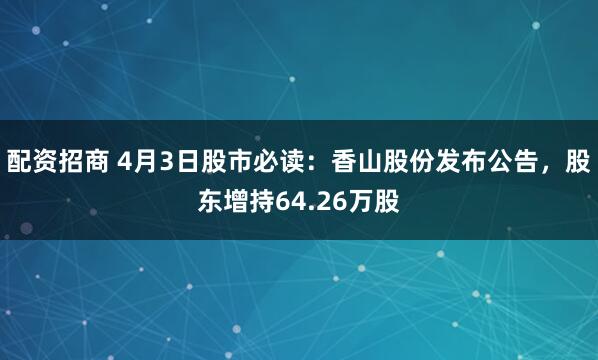 配资招商 4月3日股市必读：香山股份发布公告，股东增持64.26万股