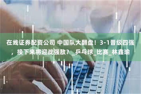 在线证券配资公司 中国队大翻盘！3-1晋级四强，接下来将迎战强敌？_乒乓球_比赛_林鑫瑜