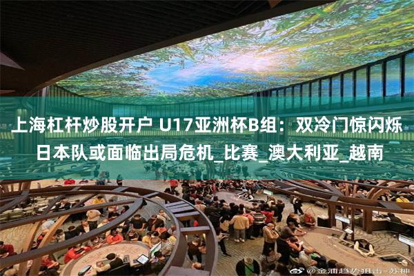 上海杠杆炒股开户 U17亚洲杯B组：双冷门惊闪烁 日本队或面临出局危机_比赛_澳大利亚_越南