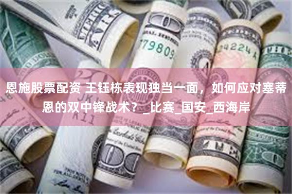 恩施股票配资 王钰栋表现独当一面，如何应对塞蒂恩的双中锋战术？_比赛_国安_西海岸