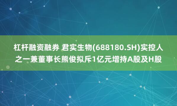 杠杆融资融券 君实生物(688180.SH)实控人之一兼董事长熊俊拟斥1亿元增持A股及H股