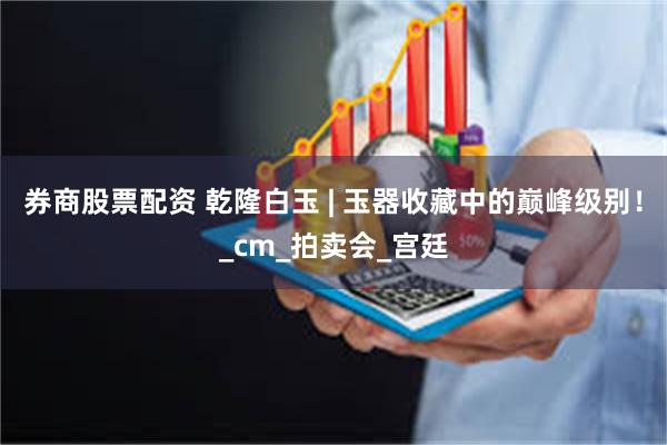 券商股票配资 乾隆白玉 | 玉器收藏中的巅峰级别！_cm_拍卖会_宫廷