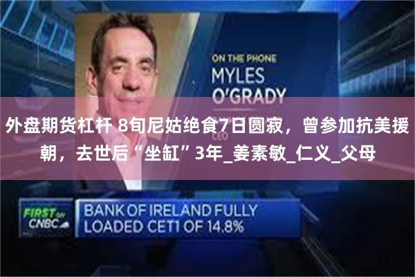 外盘期货杠杆 8旬尼姑绝食7日圆寂，曾参加抗美援朝，去世后“坐缸”3年_姜素敏_仁义_父母