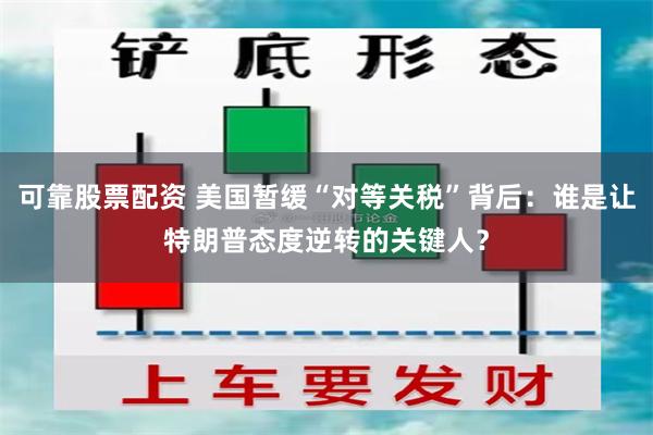 可靠股票配资 美国暂缓“对等关税”背后：谁是让特朗普态度逆转的关键人？