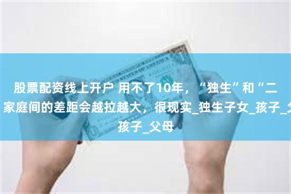 股票配资线上开户 用不了10年，“独生”和“二胎”家庭间的差距会越拉越大，很现实_独生子女_孩子_父母