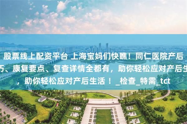 股票线上配资平台 上海宝妈们快瞧！同仁医院产后指南大放送，护理技巧、康复要点、复查详情全都有，助你轻松应对产后生活 ！_检查_特需_tct