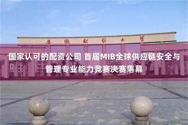 国家认可的配资公司 首届MIB全球供应链安全与管理专业能力竞赛决赛落幕