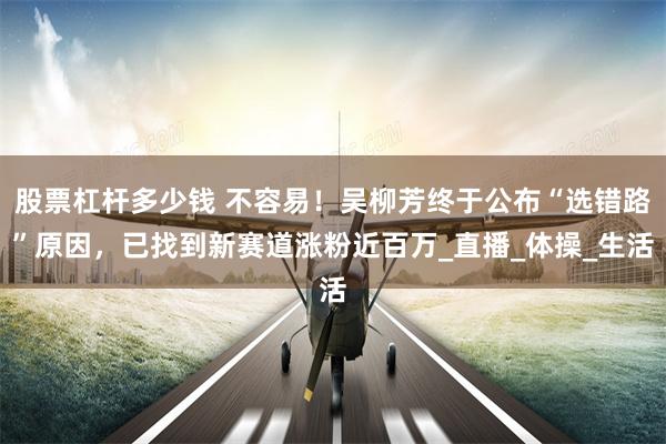 股票杠杆多少钱 不容易！吴柳芳终于公布“选错路”原因，已找到新赛道涨粉近百万_直播_体操_生活