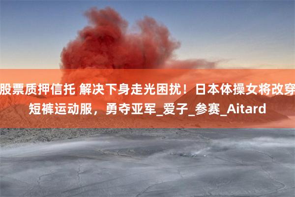 股票质押信托 解决下身走光困扰！日本体操女将改穿短裤运动服，勇夺亚军_爱子_参赛_Aitard