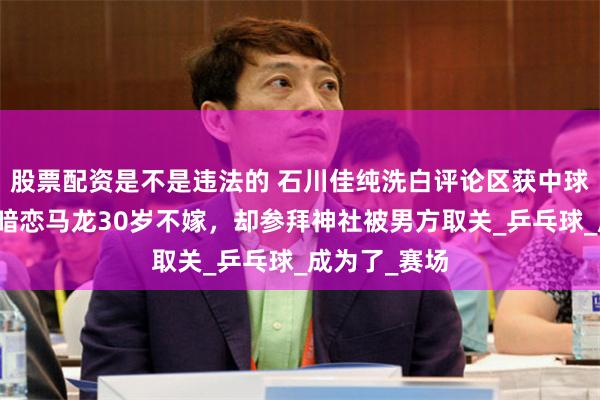 股票配资是不是违法的 石川佳纯洗白评论区获中球迷安慰，疑暗恋马龙30岁不嫁，却参拜神社被男方取关_乒乓球_成为了_赛场