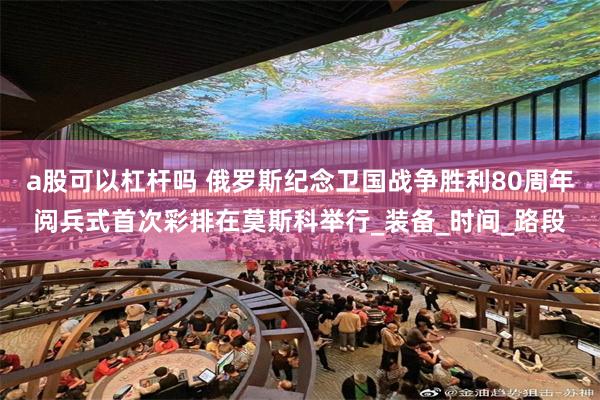 a股可以杠杆吗 俄罗斯纪念卫国战争胜利80周年阅兵式首次彩排在莫斯科举行_装备_时间_路段