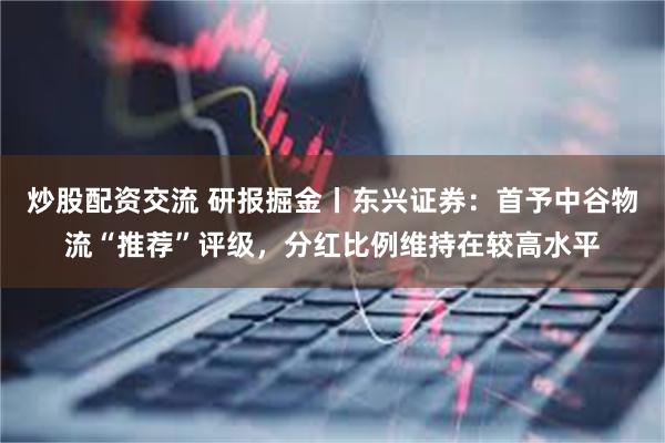 炒股配资交流 研报掘金丨东兴证券：首予中谷物流“推荐”评级，分红比例维持在较高水平