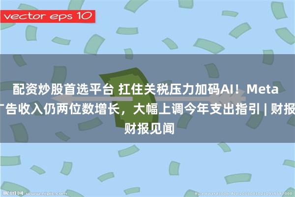 配资炒股首选平台 扛住关税压力加码AI！Meta Q1广告收入仍两位数增长，大幅上调今年支出指引 | 财报见闻