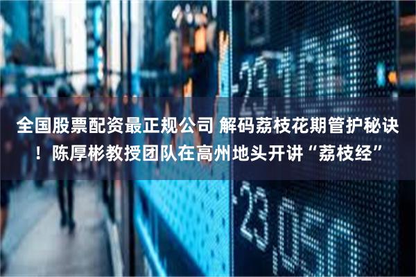 全国股票配资最正规公司 解码荔枝花期管护秘诀！陈厚彬教授团队在高州地头开讲“荔枝经”