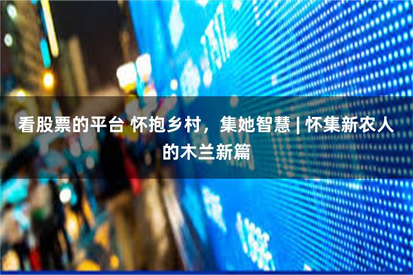 看股票的平台 怀抱乡村，集她智慧 | 怀集新农人的木兰新篇