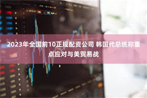 2023年全国前10正规配资公司 韩国代总统称重点应对与美贸易战