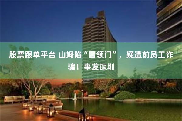 股票跟单平台 山姆陷“冒领门”，疑遭前员工诈骗！事发深圳