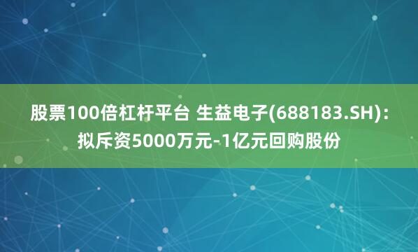 股票100倍杠杆平台 生益电子(688183.SH)：拟斥资5000万元-1亿元回购股份