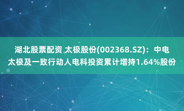 湖北股票配资 太极股份(002368.SZ)：中电太极及一致行动人电科投资累计增持1.64%股份