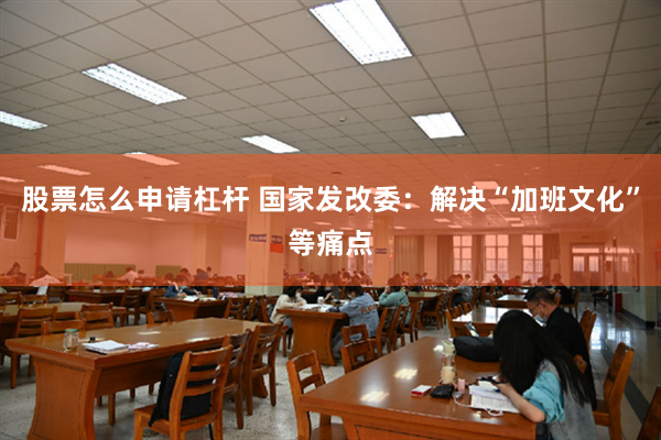 股票怎么申请杠杆 国家发改委：解决“加班文化”等痛点