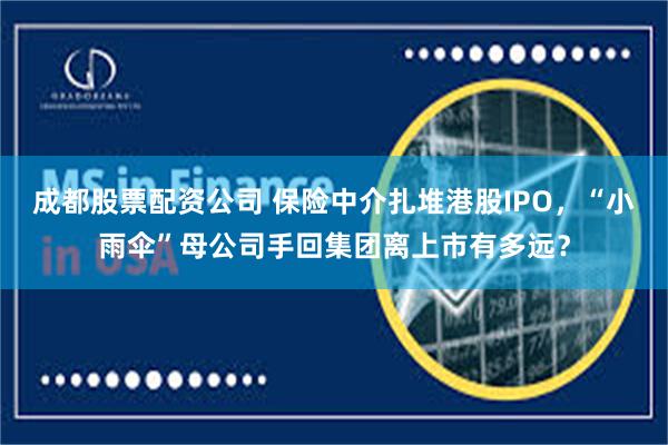 成都股票配资公司 保险中介扎堆港股IPO，“小雨伞”母公司手回集团离上市有多远？