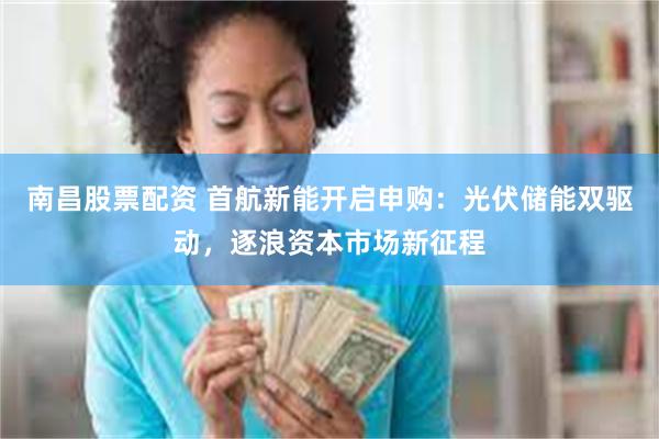 南昌股票配资 首航新能开启申购：光伏储能双驱动，逐浪资本市场新征程