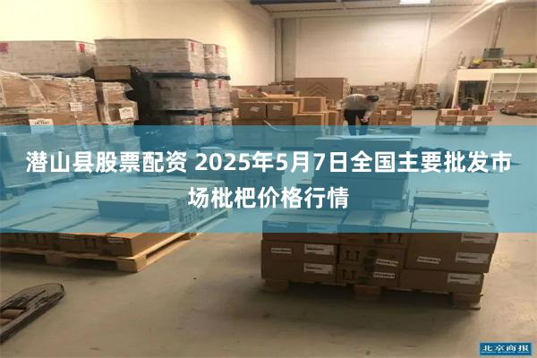 潜山县股票配资 2025年5月7日全国主要批发市场枇杷价格行情