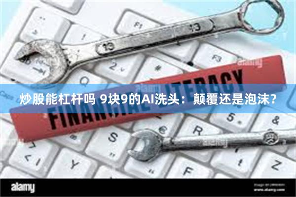 炒股能杠杆吗 9块9的AI洗头：颠覆还是泡沫？
