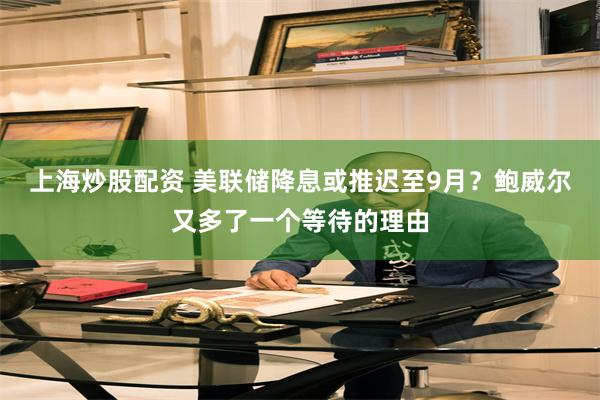 上海炒股配资 美联储降息或推迟至9月？鲍威尔又多了一个等待的理由