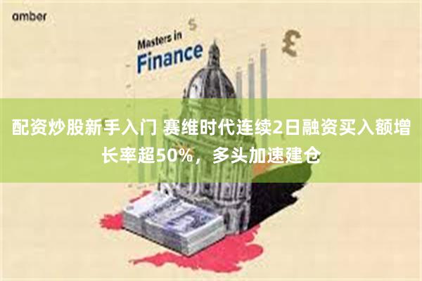 配资炒股新手入门 赛维时代连续2日融资买入额增长率超50%，多头加速建仓