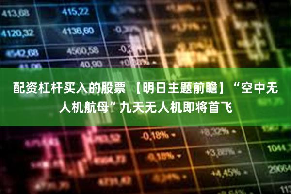 配资杠杆买入的股票 【明日主题前瞻】“空中无人机航母”九天无人机即将首飞