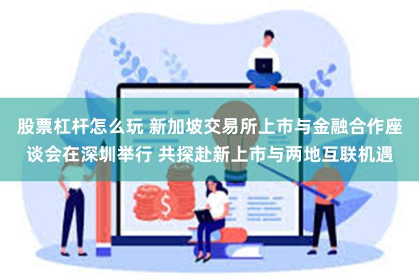 股票杠杆怎么玩 新加坡交易所上市与金融合作座谈会在深圳举行 共探赴新上市与两地互联机遇