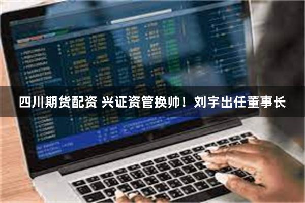 四川期货配资 兴证资管换帅！刘宇出任董事长