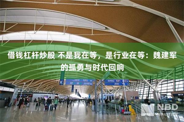 借钱杠杆炒股 不是我在等，是行业在等：魏建军的孤勇与时代回响