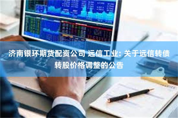 济南银环期货配资公司 远信工业: 关于远信转债转股价格调整的公告