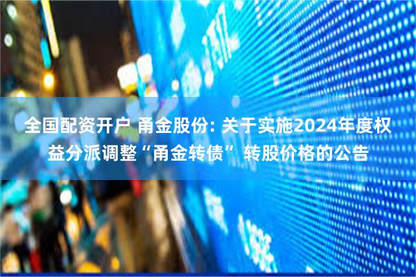 全国配资开户 甬金股份: 关于实施2024年度权益分派调整“甬金转债” 转股价格的公告