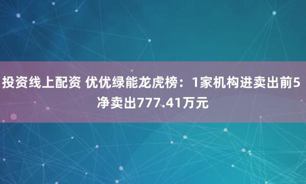 投资线上配资 优优绿能龙虎榜：1家机构进卖出前5 净卖出777.41万元