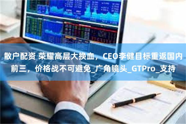 散户配资 荣耀高层大换血，CEO李健目标重返国内前三，价格战不可避免_广角镜头_GTPro_支持