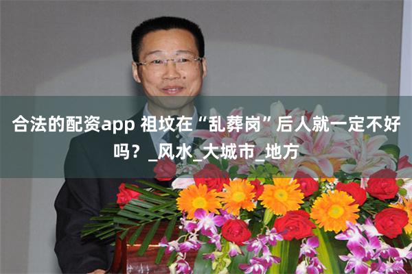 合法的配资app 祖坟在“乱葬岗”后人就一定不好吗？_风水_大城市_地方