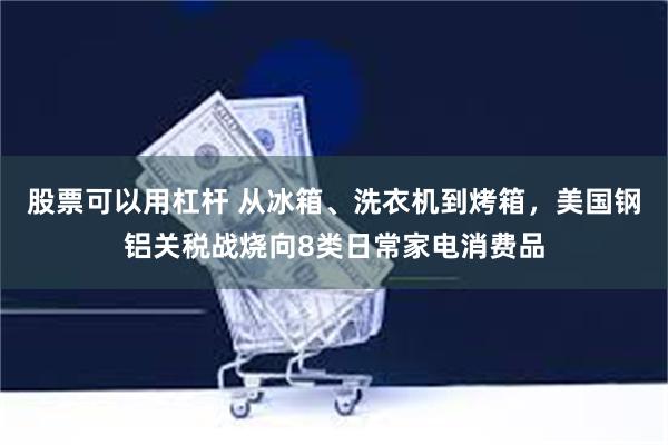 股票可以用杠杆 从冰箱、洗衣机到烤箱，美国钢铝关税战烧向8类日常家电消费品