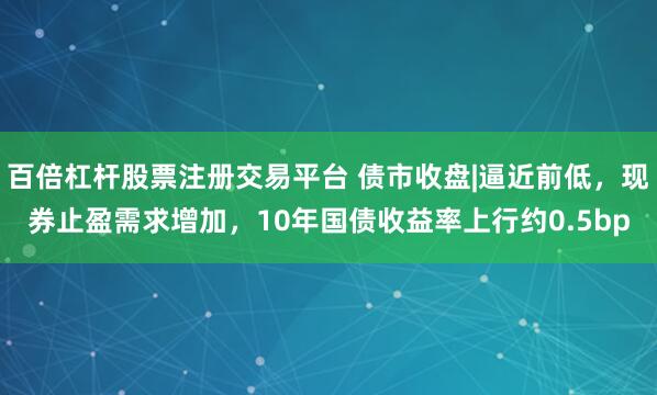 百倍杠杆股票注册交易平台 债市收盘|逼近前低，现券止盈需求增加，10年国债收益率上行约0.5bp