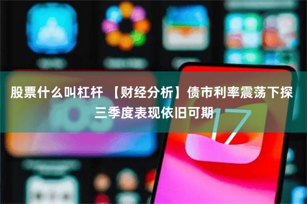 股票什么叫杠杆 【财经分析】债市利率震荡下探 三季度表现依旧可期